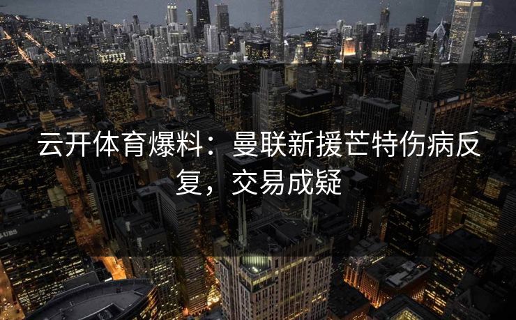 云开体育爆料：曼联新援芒特伤病反复，交易成疑